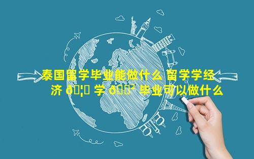泰国留学毕业能做什么 留学学经济 🦉 学 🌲 毕业可以做什么工作